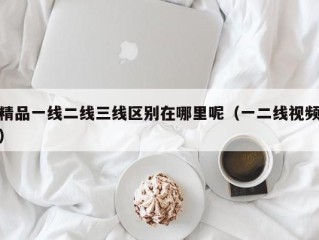 精品一线二线三线区别在哪里呢（一二线视频）