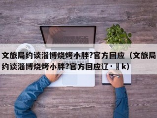 文旅局约谈淄博烧烤小胖?官方回应（文旅局约谈淄博烧烤小胖?官方回应辽·▽k）