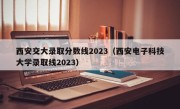 西安交大录取分数线2023（西安电子科技大学录取线2023）