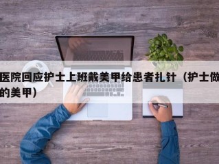 医院回应护士上班戴美甲给患者扎针（护士做的美甲）