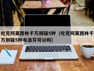 吃完阿莫西林千万别碰5种（吃完阿莫西林千万别碰5种布洛芬可以吗）