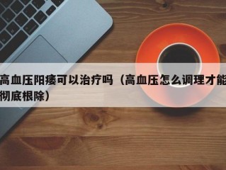 高血压阳痿可以治疗吗（高血压怎么调理才能彻底根除）