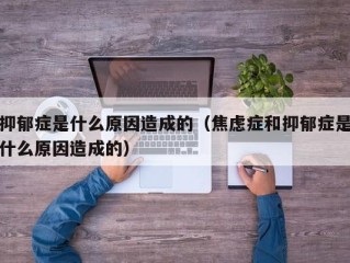 抑郁症是什么原因造成的（焦虑症和抑郁症是什么原因造成的）