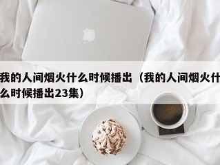 我的人间烟火什么时候播出（我的人间烟火什么时候播出23集）