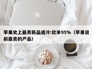 苹果史上最贵新品遇冷:砍单95%（苹果目前最贵的产品）