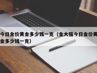 今日金价黄金多少钱一克（金大福今日金价黄金多少钱一克）