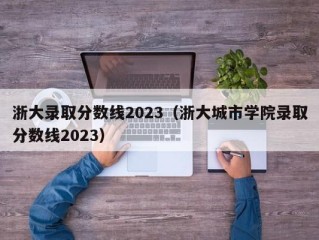 浙大录取分数线2023（浙大城市学院录取分数线2023）