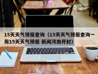 15天天气预报查询（15天天气预报查询一周15天天气预报 新闻河南开封）