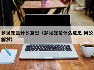 梦见蛇是什么意思（梦见蛇是什么意思 周公解梦）