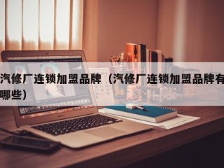 汽修厂连锁加盟品牌（汽修厂连锁加盟品牌有哪些）