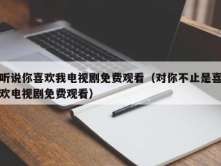 听说你喜欢我电视剧免费观看（对你不止是喜欢电视剧免费观看）