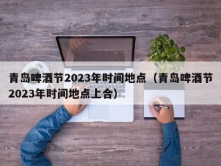 青岛啤酒节2023年时间地点（青岛啤酒节2023年时间地点上合）