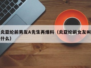 炎亚纶前男友A先生再爆料（炎亚纶前女友叫什么）