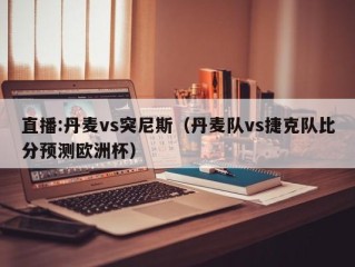 直播:丹麦vs突尼斯（丹麦队vs捷克队比分预测欧洲杯）