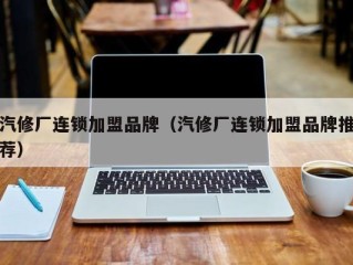 汽修厂连锁加盟品牌（汽修厂连锁加盟品牌推荐）