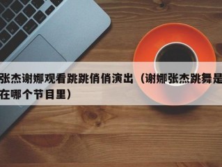 张杰谢娜观看跳跳俏俏演出（谢娜张杰跳舞是在哪个节目里）