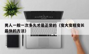 男人一般一次多久才是正常的（变大变粗变长最快的方法）