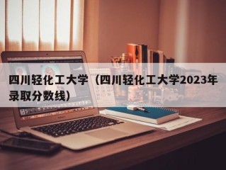 四川轻化工大学（四川轻化工大学2023年录取分数线）