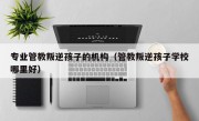 专业管教叛逆孩子的机构（管教叛逆孩子学校哪里好）