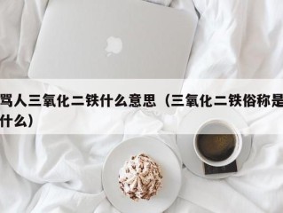 骂人三氧化二铁什么意思（三氧化二铁俗称是什么）