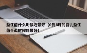 益生菌什么时候吃最好（0到6月的婴儿益生菌什么时候吃最好）