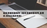 超高清播放器推荐（超高清播放器推荐,音质好,性价比高的电视）