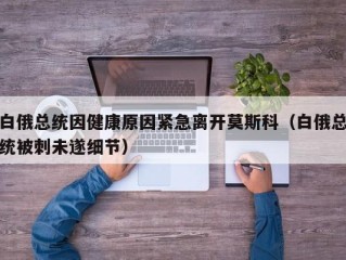 白俄总统因健康原因紧急离开莫斯科（白俄总统被刺未遂细节）